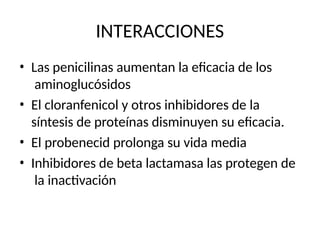 INTERACCIONES
• Las penicilinas aumentan la eficacia de los
aminoglucósidos
• El cloranfenicol y otros inhibidores de la
síntesis de proteínas disminuyen su eficacia.
• El probenecid prolonga su vida media
• Inhibidores de beta lactamasa las protegen de
la inactivación
 