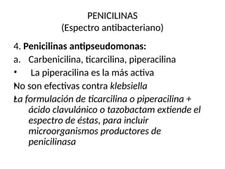 PENICILINAS
(Espectro antibacteriano)
4. Penicilinas antipseudomonas:
•
•
•
a. Carbenicilina, ticarcilina, piperacilina
La piperacilina es la más activa
No son efectivas contra klebsiella
La formulación de ticarcilina o piperacilina +
ácido clavulánico o tazobactam extiende el
espectro de éstas, para incluir
microorganismos productores de
penicilinasa
 