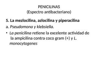 PENICILINAS
(Espectro antibacteriano)
5. La mezlocilina, azlocilina y piperacilina
a. Pseudomona y klebsiella.
• La penicilina retiene la excelente actividad de
la ampicilina contra coco gram (+) y L.
monocytogenes
 