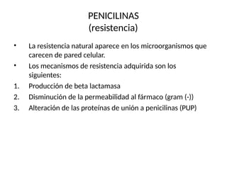 PENICILINAS
(resistencia)
•
•
La resistencia natural aparece en los microorganismos que
carecen de pared celular.
Los mecanismos de resistencia adquirida son los
siguientes:
1. Producción de beta lactamasa
2. Disminución de la permeabilidad al fármaco (gram (-))
3. Alteración de las proteínas de unión a penicilinas (PUP)
 