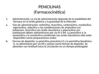PENICILINAS
(Farmacocinética)
1. Administración: La vía de administración depende de la estabilidad del
fármaco en el ácido gástrico y la gravedad de la infección
a. Vías de administración: meticilina, ticarcilina, carbenicilina, mezlocilina,
piperacilina, azlocilina y las combinaciones de ampicilina con
sulbactam, ticarcilina con ácido clavulánico y piperacilina con
tazobactam deben administrarse por vía IV o IM. La penicilina V, la
amoxicilina y la amoxicilina combinada con ácido clavulánico sólo están
disponibles como preparaciones orales
b. Formas de depósito: La penicilina procaínica G y la penicilina bezatínica
G, se administran por vía IM y actúan como formas de depósito. Se
absorben con lentitud hacia la circulación en un tiempo prolongado
 