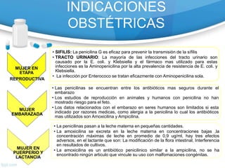 INDICACIONES
OBSTÉTRICAS
MUJER EN
ETAPA
REPRODUCTIVA
• SIFILIS: La penicilina G es eficaz para prevenir la transmisión de la sífilis
• TRACTO URINARIO: La mayoría de las infecciones del tracto urinario son
causado por la E. coli. y Klebsiella y el fármaco mas utilizado para estas
infecciones es la Aminopenicilina por la alta prevalencia de resistencia de E. coli. y
Klebsiella.
• La infección por Enterococo se tratan eficazmente con Aminopenicilina sola.
MUJER
EMBARAZADA
• Las penicilinas se encuentran entre los antibióticos mas seguros durante el
embarazo
• Los estudios de reproducción en animales y humanos con penicilina no han
mostrado riesgo para el feto.
• Los datos relacionados con el embarazo en seres humanos son limitados si esta
indicado por razones medicas, como alergia a la penicilina lo cual los antibióticos
mas utilizados son Amoxicilina y Ampicilina.
MUJER EN
PUERPERIO Y
LACTANCIA
• La penicilinas pasan a la leche materna en pequeñas cantidades.
• La amoxicilina se excreta en la leche materna en concentraciones bajas ,la
concentración máximas de leche en promedio de 0,9 ug/ml, hay tres efectos
adversos, en el lactante que son: La modificación de la flora intestinal, Interferencia
en resultados de cultivos.
• La amoxicilina es un antibiótico penicilinico similar a la ampicilina, no se ha
encontrado ningún articulo que vincule su uso con malfomaciones congénitas.
 