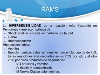 RAMS
La HIPERSENSIBILIDAD es la reacción más frecuente en
Penicilinas viene acompañada de:
● Shock anafilactico esta es mediada por la IgM
● Fiebre
● Broncoespasmo
Hipotension súbita:
● Vómitos
● Erupción púricas estás se resuelven por el bloqueo de de IgG.
Estas reacciones son mediadas en su 75% por IgE y el otro
25% por otros productos de degradación
- VO nauseas y vómitos.
- IV flebitis y teomboflebitis.
-IM Nervio Ciático dolor intenso.
 