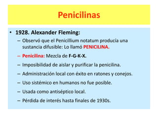 Penicilinas
• 1928. Alexander Fleming:
– Observó que el Penicillium notatum producía una
sustancia difusible: Lo llamó PENICILINA.
– Penicilina: Mezcla de F-G-K-X.
– Imposibilidad de aislar y purificar la penicilina.
– Administración local con éxito en ratones y conejos.
– Uso sistémico en humanos no fue posible.
– Usada como antiséptico local.
– Pérdida de interés hasta finales de 1930s.
 