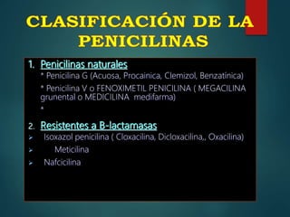 1. Penicilinas naturales
* Penicilina G (Acuosa, Procainica, Clemizol, Benzatínica)
* Penicilina V o FENOXIMETIL PENICILINA ( MEGACILINA
grunental o MEDICILINA medifarma)
*
2. Resistentes a B-lactamasas
 Isoxazol penicilina ( Cloxacilina, Dicloxacilina,, Oxacilina)
 Meticilina
 Nafcicilina
 
