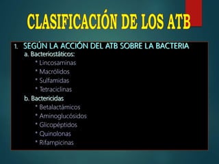 1. SEGÚN LA ACCIÓN DEL ATB SOBRE LA BACTERIA
a. Bacteriostáticos:
* Lincosaminas
* Macrólidos
* Sulfamidas
* Tetraciclinas
b. Bactericidas
* Betalactámicos
* Aminoglucósidos
* Glicopéptidos
* Quinolonas
* Rifampicinas
 