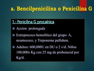 1.- Penicilina G procaínica
 Accion prolongada
 Estreptococo hemolítico del grupo A,
neumococo, y Treponema pallidum.
 Adultos: 600,000U en DU o 2 v/d. Niños
100,000x Kg con 25 mg de probenecid por
Kg/d.
 