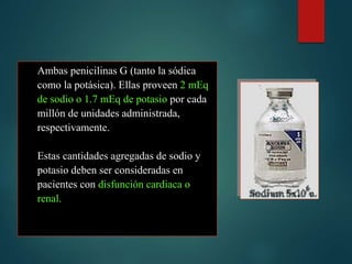 Ambas penicilinas G (tanto la sódica
como la potásica). Ellas proveen 2 mEq
de sodio o 1.7 mEq de potasio por cada
millón de unidades administrada,
respectivamente.
Estas cantidades agregadas de sodio y
potasio deben ser consideradas en
pacientes con disfunción cardiaca o
renal.
 