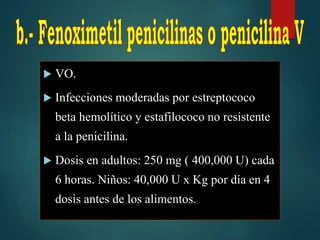  VO.
 Infecciones moderadas por estreptococo
beta hemolítico y estafilococo no resistente
a la penicilina.
 Dosis en adultos: 250 mg ( 400,000 U) cada
6 horas. Niños: 40,000 U x Kg por día en 4
dosis antes de los alimentos.
 