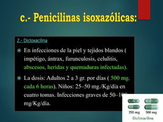 2.- Dicloxacilina
 En infecciones de la piel y tejidos blandos (
impétigo, ántrax, furunculosis, celulitis,
abscesos, heridas y quemaduras infectadas).
 La dosis: Adultos 2 a 3 gr. por días ( 500 mg.
cada 6 horas). Niños: 25–50 mg./Kg/día en
cuatro tomas. Infecciones graves de 50–100
mg/Kg/día.
 