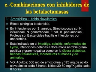 1.- Amoxicilina + ácido clavulámico
 Efecto sinérgico bactericida.
 En infecciones por S. aureus, Streptococcus sp, H.
influenzae, N. gonorrhoeae, E coli, K. pneumoniae,
Proteus sp, Bacteroides fragilis e infecciones por
anaerobios.
 Esta indicado en el impétigo, celulitis, enfermedad de
Lyme, infecciones debidas a flora mixta aerobia gram-
positiva y gram-negativa como en la úlcera diabética,
heridas traumáticas, mordeduras humanas y de
animales.
 VO: Adultos: 500 mg.de amoxicilina y 125 mg.de ácido
clavulámico cada 8 horas. Niños:30-50 mg//Kg/día cada
8 horas.
 
