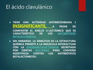 El ácido clavulánico
 TIENE UNA ACTIVIDAD ANTIMICROBIANA I
INSIGNIFICANTE, A PESAR DE
COMPARTIR EL ANILLO Β-LACTÁMICO QUE ES
CARACTERÍSTICO DE LOS ANTIBIÓTICOS
BETALACTÁMICOS.
 SIN EMBARGO, LA SIMILITUD EN LA ESTRUCTURA
QUÍMICA PERMITE A LA MOLÉCULA INTERACTUAR
CON LA ENZIMABETALACTAMASA SECRETADA
POR CIERTAS BACTERIAS PARA CONFERIR
RESISTENCIA CONTRA LOS ANTIBIÓTICOS
BETALACTÁMICOS.1
 