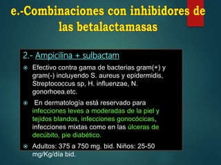 2.- Ampicilina + sulbactam
 Efectivo contra gama de bacterias gram(+) y
gram(-) incluyendo S. aureus y epidermidis,
Streptococcus sp, H. influenzae, N.
gonorhoea.etc.
 En dermatología está reservado para
infecciones leves a moderadas de la piel y
tejidos blandos, infecciones gonocócicas,
infecciones mixtas como en las úlceras de
decúbito, pie diabético.
 Adultos: 375 a 750 mg. bid. Niños: 25-50
mg/Kg/día bid.
 