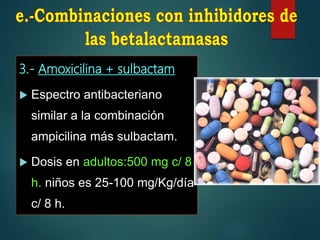 3.- Amoxicilina + sulbactam
 Espectro antibacteriano
similar a la combinación
ampicilina más sulbactam.
 Dosis en adultos:500 mg c/ 8
h. niños es 25-100 mg/Kg/día
c/ 8 h.
 
