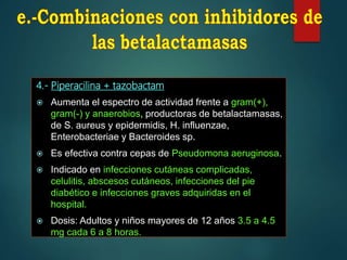 4.- Piperacilina + tazobactam
 Aumenta el espectro de actividad frente a gram(+),
gram(-) y anaerobios, productoras de betalactamasas,
de S. aureus y epidermidis, H. influenzae,
Enterobacteriae y Bacteroides sp.
 Es efectiva contra cepas de Pseudomona aeruginosa.
 Indicado en infecciones cutáneas complicadas,
celulitis, abscesos cutáneos, infecciones del pie
diabético e infecciones graves adquiridas en el
hospital.
 Dosis: Adultos y niños mayores de 12 años 3.5 a 4.5
mg cada 6 a 8 horas.
 