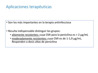 Aplicaciones terapéuticas
• Son los más importantes en la terapia antiinfecciosa
• Resulta indispensable distinguir los grupos:
• altamente resistentes: cuya CMI para la penicilina es > 2 μg/mL
• moderadamente resistentes: cuya CMI es de 1-1,9 μg/mL.
Responden a dosis altas de penicilina
 