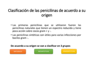 Clasificación de las penicilinas de acuerdo a su
origen
• Las primeras penicilinas que se utilizaron fueron las
penicilinas naturales que tienen un espectro reducido y tiene
poca acción sobre cocos gram + y -.
• Las penicilinas sintéticas son útiles para varias infecciones por
bacilos gram -.
De acuerdo a su origen se van a clasificar en 3 grupos
NATURALES BIOSINTETICAS SEMISINTETICAS
 