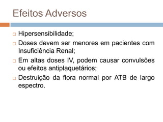 Efeitos Adversos
 Hipersensibilidade;
 Doses devem ser menores em pacientes com
Insuficiência Renal;
 Em altas doses IV, podem causar convulsões
ou efeitos antiplaquetários;
 Destruição da flora normal por ATB de largo
espectro.
 