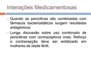 Interações Medicamentosas
 Quando as penicilinas são combinadas com
fármacos bacteriostáticos surgem resultados
antagônicos;
 Longa discussão sobre uso combinado de
penicilinas com contraceptivos orais. Reforço
a contracepção deve ser enfatizado em
mulheres de idade fértil.
 