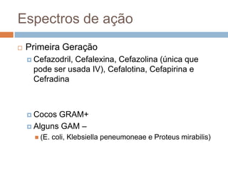 Espectros de ação
 Primeira Geração
 Cefazodril, Cefalexina, Cefazolina (única que
pode ser usada IV), Cefalotina, Cefapirina e
Cefradina
 Cocos GRAM+
 Alguns GAM –
 (E. coli, Klebsiella peneumoneae e Proteus mirabilis)
 