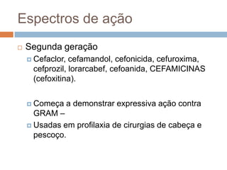 Espectros de ação
 Segunda geração
 Cefaclor, cefamandol, cefonicida, cefuroxima,
cefprozil, lorarcabef, cefoanida, CEFAMICINAS
(cefoxitina).
 Começa a demonstrar expressiva ação contra
GRAM –
 Usadas em profilaxia de cirurgias de cabeça e
pescoço.
 