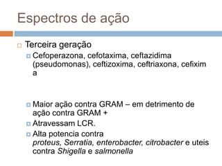 Espectros de ação
 Terceira geração
 Cefoperazona, cefotaxima, ceftazidima
(pseudomonas), ceftizoxima, ceftriaxona, cefixim
a
 Maior ação contra GRAM – em detrimento de
ação contra GRAM +
 Atravessam LCR.
 Alta potencia contra
proteus, Serratia, enterobacter, citrobacter e uteis
contra Shigella e salmonella
 