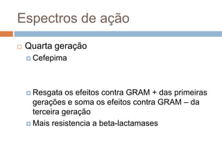 Espectros de ação
 Quarta geração
 Cefepima
 Resgata os efeitos contra GRAM + das primeiras
gerações e soma os efeitos contra GRAM – da
terceira geração
 Mais resistencia a beta-lactamases
 