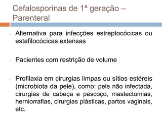 Cefalosporinas de 1ª geração –
Parenteral
- Alternativa para infecções estreptocócicas ou
estafilocócicas extensas
- Pacientes com restrição de volume
- Profilaxia em cirurgias limpas ou sítios estéreis
(microbiota da pele), como: pele não infectada,
cirurgias de cabeça e pescoço, mastectomias,
herniorrafias, cirurgias plásticas, partos vaginais,
etc.
 
