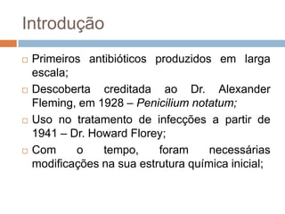 Introdução
 Primeiros antibióticos produzidos em larga
escala;
 Descoberta creditada ao Dr. Alexander
Fleming, em 1928 – Penicilium notatum;
 Uso no tratamento de infecções a partir de
1941 – Dr. Howard Florey;
 Com o tempo, foram necessárias
modificações na sua estrutura química inicial;
 