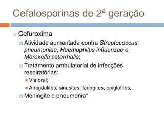 Cefalosporinas de 2ª geração
 Cefuroxima
 Atividade aumentada contra Streptococcus
pneumoniae, Haemophilus influenzae e
Moroxella catarrhalis;
 Tratamento ambulatorial de infecções
respiratórias:
 Via oral;
 Amigdalites, sinusites, faringites, epiglotites;
 Meningite e pneumonia*
 