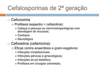 Cefalosporinas de 2ª geração
 Cefuroxima
 Profilaxia (espectro > cefazolina):
 Cabeça e pescoço ou otorrinolarigonlógicas com
abordagem de mucosas;
 Cardíaca;
 Neurológica
 Cefoxetina (cefamicina)
 Eficaz contra anaeróbios e gram-negativos:
 Infecções intrabdominais;
 Infecções pélvicas e ginecológicas;
 Infecções do pé diabético;
 Profilaxia em cirurgias colorretais;
 