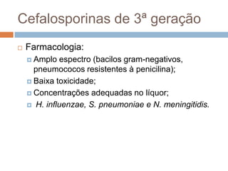 Cefalosporinas de 3ª geração
 Farmacologia:
 Amplo espectro (bacilos gram-negativos,
pneumococos resistentes à penicilina);
 Baixa toxicidade;
 Concentrações adequadas no líquor;
 H. influenzae, S. pneumoniae e N. meningitidis.
 