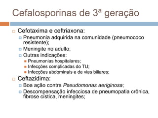 Cefalosporinas de 3ª geração
 Cefotaxima e ceftriaxona:
 Pneumonia adquirida na comunidade (pneumococo
resistente);
 Meningite no adulto;
 Outras indicações:
 Pneumonias hospitalares;
 Infecções complicadas do TU;
 Infecções abdominais e de vias biliares;
 Ceftazidima:
 Boa ação contra Pseudomonas aeriginosa;
 Descompensação infecciosa de pneumopatia crônica,
fibrose cística, meningites;
 