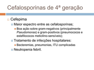 Cefalosporinas de 4ª geração
 Cefepima
 Maior espectro entre as cefalosporinas;
 Boa ação sobre gram-negativos (principalmente
Pseudomonas) e gram-positivos (pneumococos e
estafilococos meticilino-sensíveis);
 Tratamento de infecções hospitalares:
 Bacteremias, pneumonias, ITU complicadas
 Neutropenia febril.
 