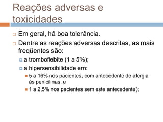Reações adversas e
toxicidades
 Em geral, há boa tolerância.
 Dentre as reações adversas descritas, as mais
freqüentes são:
 a tromboflebite (1 a 5%);
 a hipersensibilidade em:
 5 a 16% nos pacientes, com antecedente de alergia
às penicilinas, e
 1 a 2,5% nos pacientes sem este antecedente);
 