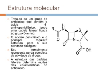 Estrutura molecular
 Trata-se de um grupo de
antibiótico que contém o
ácido 6-
aminopenicilânico, tendo
uma cadeia lateral ligada
ao grupo 6-amino;
 O núcleo penicilínico é o
principal requisito
estrutural para a sua
atividade biológica;
 Seu rompimento
representa perda completa
da atividade da droga;
 A estrutura das cadeias
laterais determina muitas
das características do
antibiótico.
 