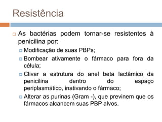 Resistência
 As bactérias podem tornar-se resistentes à
penicilina por:
 Modificação de suas PBPs;
 Bombear ativamente o fármaco para fora da
célula;
 Clivar a estrutura do anel beta lactâmico da
penicilina dentro do espaço
periplasmático, inativando o fármaco;
 Alterar as purinas (Gram -), que previnem que os
fármacos alcancem suas PBP alvos.
 