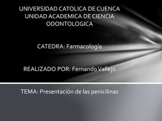 UNIVERSIDAD CATOLICA DE CUENCA
UNIDAD ACADEMICA DE CIENCIA
ODONTOLOGICA
CATEDRA: Farmacología
REALIZADO POR: FernandoVallejo
TEMA: Presentación de las penicilinas
 
