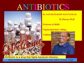 ANTIBIOTICS
When antibiotics were first discovered they were called “wonder drugs”
Antibiotic is a drug that fights bacterial infection
Dr. PANCHUMARTHY RAVI SANKAR
M. Pharm, Ph.D.
Professor & HOD
Vignan pharmacy college,
Vadlamudi- Guntur, A.P, India.
 