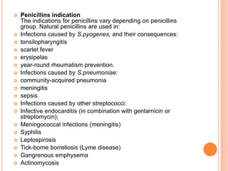  Penicillins indication
The indications for penicillins vary depending on penicillins
group. Natural penicillins are used in:
 Infections caused by S.pyogenes, and their consequences:
 tonsilopharyngitis
 scarlet fever
 erysipelas
 year-round rheumatism prevention.
 Infections caused by S.pneumoniae:
 community-acquired pneumonia
 meningitis
 sepsis
 Infections caused by other streptococci:
 Infective endocarditis (in combination with gentamicin or
streptomycin);
 Meningococcal infections (meningitis)
 Syphilis
 Leptospirosis
 Tick-borne borreliosis (Lyme disease)
 Gangrenous emphysema
 Actinomycosis
 