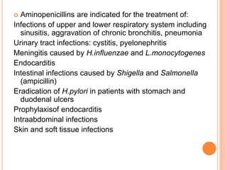  Aminopenicillins are indicated for the treatment of:
Infections of upper and lower respiratory system including
sinusitis, aggravation of chronic bronchitis, pneumonia
Urinary tract infections: cystitis, pyelonephritis
Meningitis caused by H.influenzae and L.monocytogenes
Endocarditis
Intestinal infections caused by Shigella and Salmonella
(ampicillin)
Eradication of H.pylori in patients with stomach and
duodenal ulcers
Prophylaxisof endocarditis
Intraabdominal infections
Skin and soft tissue infections
 