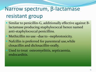 Narrow spectrum, β-lactamase
resistant group
 Similar to penicillin-G, additionally effective against B-
lactamase producing staphylococcal hence named
anti-staphylococcal penicillins.
 Methicillin no use –due to –nephrotoxicity.
 Nafcillin is preferred for parenteral use,while
cloxacillin and dicloxacillin-orally.
 Used to treat osteomyelittis, septicaemia,
endocarditis.
13
 
