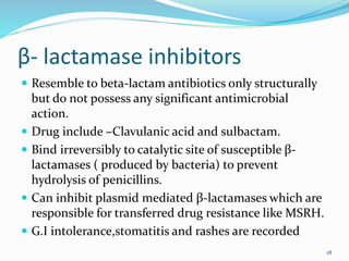 β- lactamase inhibitors
 Resemble to beta-lactam antibiotics only structurally
but do not possess any significant antimicrobial
action.
 Drug include –Clavulanic acid and sulbactam.
 Bind irreversibly to catalytic site of susceptible β-
lactamases ( produced by bacteria) to prevent
hydrolysis of penicillins.
 Can inhibit plasmid mediated β-lactamases which are
responsible for transferred drug resistance like MSRH.
 G.I intolerance,stomatitis and rashes are recorded
18
 