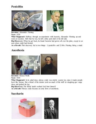 Penicillin
Inventor: Alexander Fleming
Year: 1928
What Happened: Halfway through an experiment with bacteria, Alexander Fleming up and
went on vacation. Slob that he was, he left a dirty petri dish in the lab sink.
Big Discovery: When he got back, he found bacteria had grown all over the plate, except in an
area where mold had formed.
As a Result: That discovery led to two things: 1) penicillin and 2) Mrs. Fleming hiring a maid.
Anesthesia
Inventor: Horace Wells
Year: 1844
What Happened: In its salad days, nitrous oxide was strictly a party toy, since it made people
howl like hyenas. But a friend of the dentist took too much of the stuff at a laughing-gas stage
show and gashed his leg.
Big Discovery: The friend hadn't realized he'd hurt himself.
As a Result: Nitrous oxide became an early form of anesthesia.
Saccharin
 