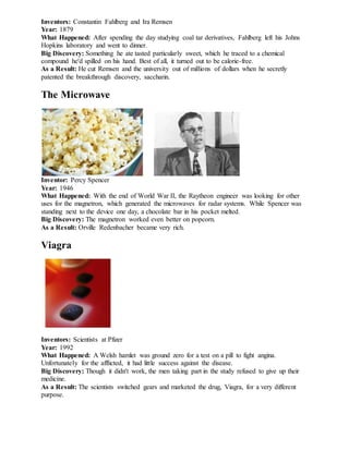 Inventors: Constantin Fahlberg and Ira Remsen
Year: 1879
What Happened: After spending the day studying coal tar derivatives, Fahlberg left his Johns
Hopkins laboratory and went to dinner.
Big Discovery: Something he ate tasted particularly sweet, which he traced to a chemical
compound he'd spilled on his hand. Best of all, it turned out to be calorie-free.
As a Result: He cut Remsen and the university out of millions of dollars when he secretly
patented the breakthrough discovery, saccharin.
The Microwave
Inventor: Percy Spencer
Year: 1946
What Happened: With the end of World War II, the Raytheon engineer was looking for other
uses for the magnetron, which generated the microwaves for radar systems. While Spencer was
standing next to the device one day, a chocolate bar in his pocket melted.
Big Discovery: The magnetron worked even better on popcorn.
As a Result: Orville Redenbacher became very rich.
Viagra
Inventors: Scientists at Pfizer
Year: 1992
What Happened: A Welsh hamlet was ground zero for a test on a pill to fight angina.
Unfortunately for the afflicted, it had little success against the disease.
Big Discovery: Though it didn't work, the men taking part in the study refused to give up their
medicine.
As a Result: The scientists switched gears and marketed the drug, Viagra, for a very different
purpose.
 