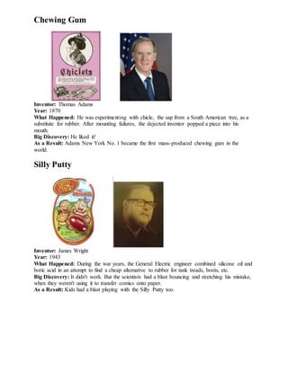 Chewing Gum
Inventor: Thomas Adams
Year: 1870
What Happened: He was experimenting with chicle, the sap from a South American tree, as a
substitute for rubber. After mounting failures, the dejected inventor popped a piece into his
mouth.
Big Discovery: He liked it!
As a Result: Adams New York No. 1 became the first mass-produced chewing gum in the
world.
Silly Putty
Inventor: James Wright
Year: 1943
What Happened: During the war years, the General Electric engineer combined silicone oil and
boric acid in an attempt to find a cheap alternative to rubber for tank treads, boots, etc.
Big Discovery: It didn't work. But the scientists had a blast bouncing and stretching his mistake,
when they weren't using it to transfer comics onto paper.
As a Result: Kids had a blast playing with the Silly Putty too.
 