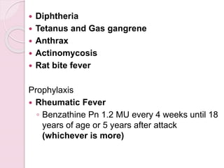  Diphtheria
 Tetanus and Gas gangrene
 Anthrax
 Actinomycosis
 Rat bite fever
Prophylaxis
 Rheumatic Fever
◦ Benzathine Pn 1.2 MU every 4 weeks until 18
years of age or 5 years after attack
(whichever is more)
 