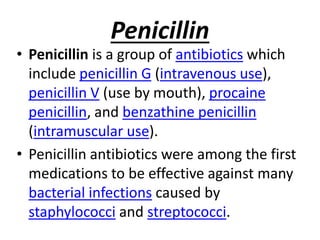 Penicillin
• Penicillin is a group of antibiotics which
include penicillin G (intravenous use),
penicillin V (use by mouth), procaine
penicillin, and benzathine penicillin
(intramuscular use).
• Penicillin antibiotics were among the first
medications to be effective against many
bacterial infections caused by
staphylococci and streptococci.
 