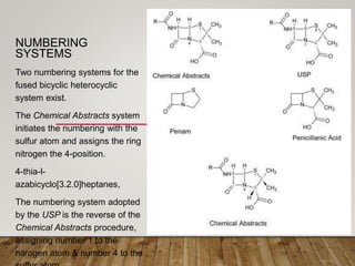 NUMBERING
SYSTEMS
Two numbering systems for the
fused bicyclic heterocyclic
system exist.
The Chemical Abstracts system
initiates the numbering with the
sulfur atom and assigns the ring
nitrogen the 4-position.
4-thia-l-
azabicyclo[3.2.0]heptanes,
The numbering system adopted
by the USP is the reverse of the
Chemical Abstracts procedure,
assigning number 1 to the
nitrogen atom & number 4 to the
 