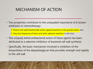 MECHANISM OF ACTION
• Two properties contribute to the unequaled importance of β-lactam
antibiotics in chemotherapy:
1. Potent and rapid bactericidal action against bacteria in the growth phase and
2. Very low frequency of toxic and other adverse reactions in the host.
• The uniquely lethal antibacterial action of these agents has been
attributed to a selective inhibition of bacterial cell wall synthesis.
• Specifically, the basic mechanism involved is inhibition of the
biosynthesis of the dipeptidoglycan that provides strength and rigidity
to the cell wall.
 